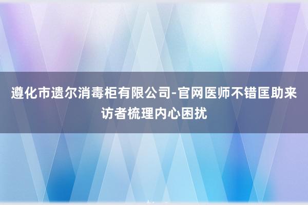 遵化市遗尔消毒柜有限公司-官网医师不错匡助来访者梳理内心困扰